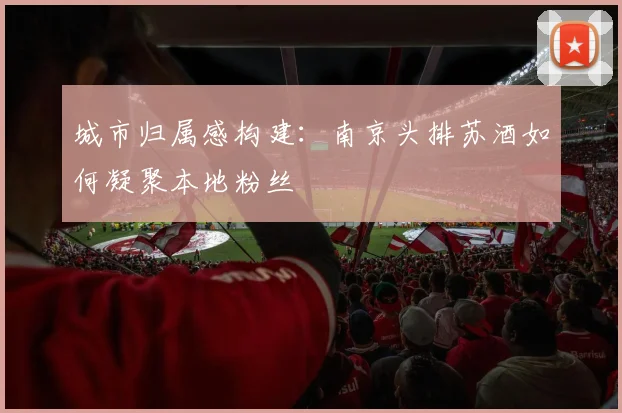城市归属感构建：南京头排苏酒如何凝聚本地粉丝