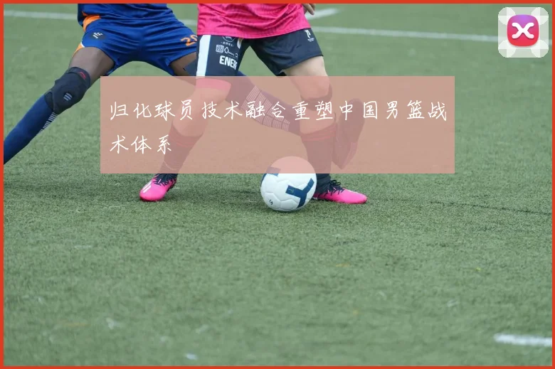 归化球员技术融合重塑中国男篮战术体系