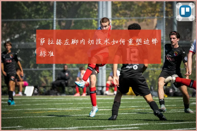 萨拉赫左脚内切技术如何重塑边锋标准