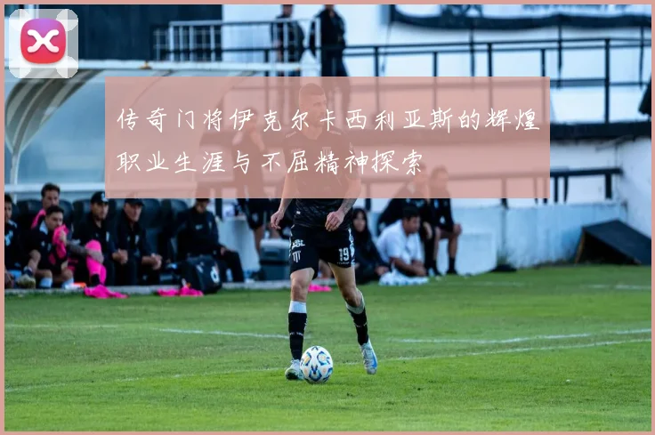 传奇门将伊克尔卡西利亚斯的辉煌职业生涯与不屈精神探索