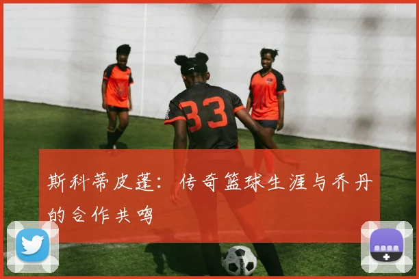 斯科蒂皮蓬：传奇篮球生涯与乔丹的合作共鸣