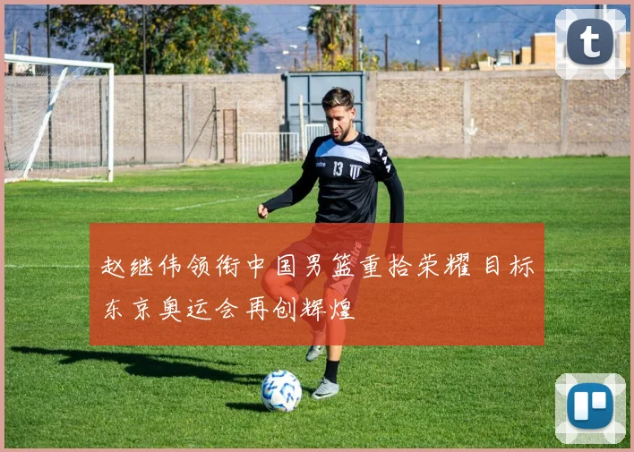 赵继伟领衔中国男篮重拾荣耀 目标东京奥运会再创辉煌