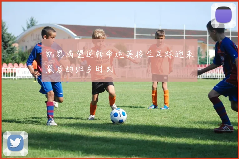 凯恩渴望逆转命运英格兰足球迎来最后的归乡时刻