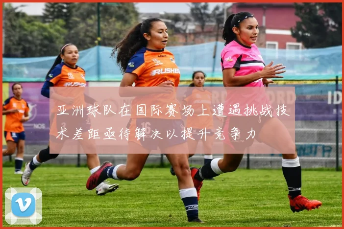 亚洲球队在国际赛场上遭遇挑战技术差距亟待解决以提升竞争力