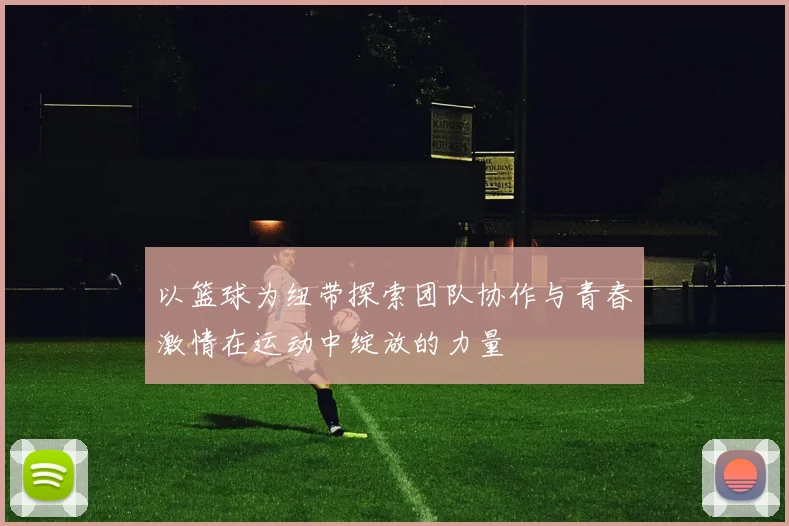 以篮球为纽带探索团队协作与青春激情在运动中绽放的力量