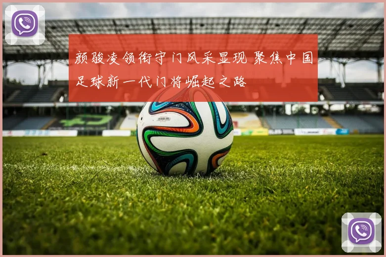 颜骏凌领衔守门风采显现 聚焦中国足球新一代门将崛起之路