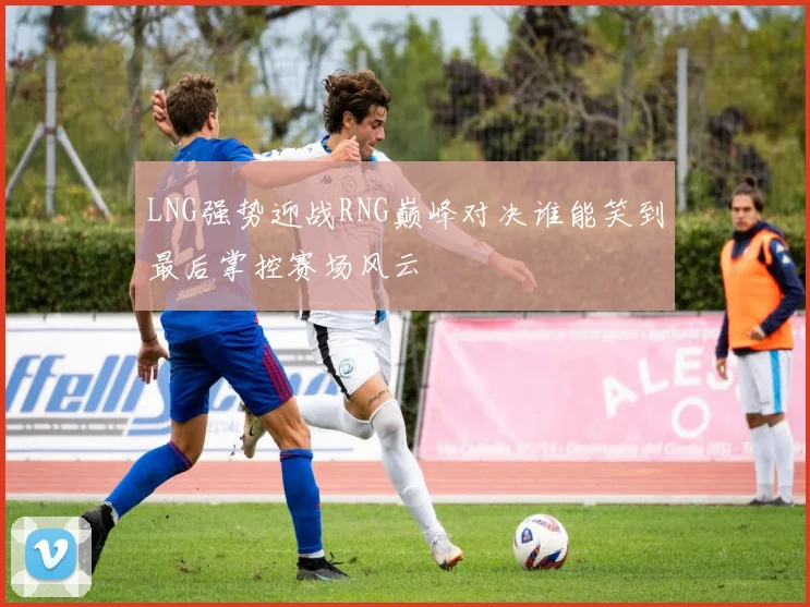 LNG强势迎战RNG巅峰对决谁能笑到最后掌控赛场风云