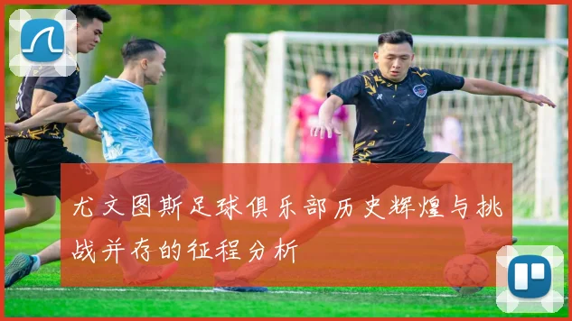 尤文图斯足球俱乐部历史辉煌与挑战并存的征程分析