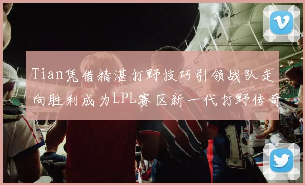 Tian凭借精湛打野技巧引领战队走向胜利成为LPL赛区新一代打野传奇