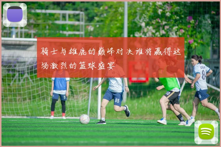 骑士与雄鹿的巅峰对决谁将赢得这场激烈的篮球盛宴