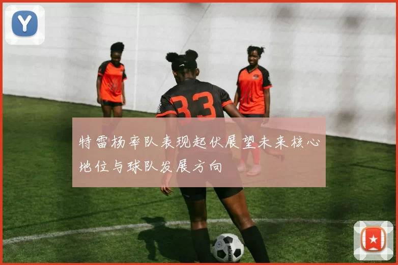 特雷杨率队表现起伏展望未来核心地位与球队发展方向